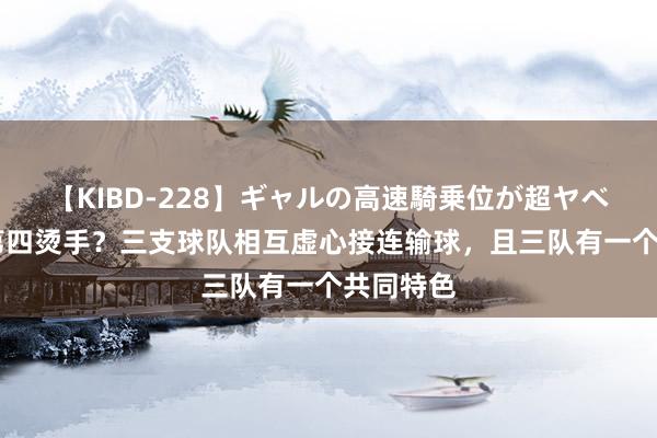 【KIBD-228】ギャルの高速騎乗位が超ヤベェ 中超第四烫手？三支球队相互虚心接连输球，且三队有一个共同特色