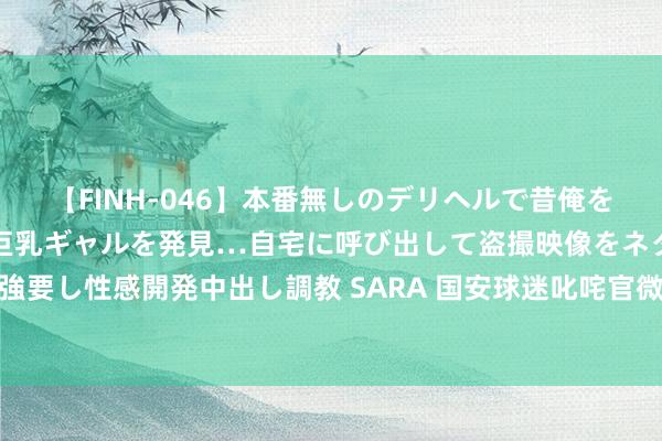 【FINH-046】本番無しのデリヘルで昔俺をバカにしていた同級生の巨乳ギャルを発見…自宅に呼び出して盗撮映像をネタに本番を強要し性感開発中出し調教 SARA 国安球迷叱咤官微：说念歉如故结果？苏帅四