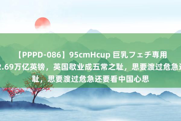 【PPPD-086】95cmHcup 巨乳フェチ専用ソープ SARA 2.69万亿英镑，英国歇业成五常之耻，思要渡过危急还要看中国心思