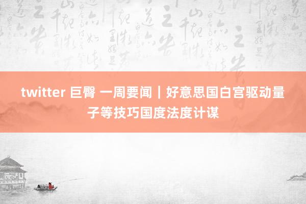 twitter 巨臀 一周要闻｜好意思国白宫驱动量子等技巧国度法度计谋