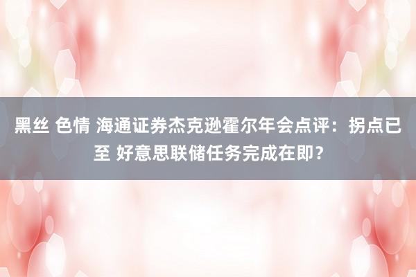 黑丝 色情 海通证券杰克逊霍尔年会点评：拐点已至 好意思联储任务完成在即？