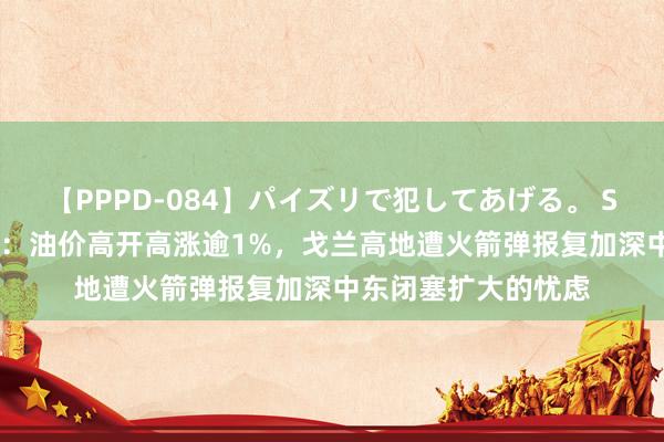 【PPPD-084】パイズリで犯してあげる。 SARA 原油交往教导：油价高开高涨逾1%，戈兰高地遭火箭弹报复加深中东闭塞扩大的忧虑