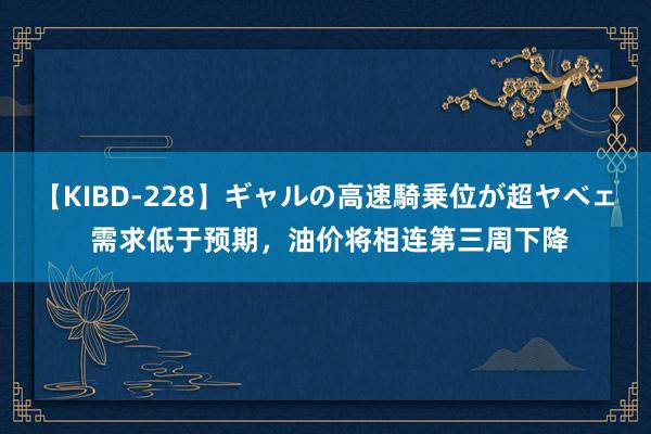 【KIBD-228】ギャルの高速騎乗位が超ヤベェ 需求低于预期，油价将相连第三周下降