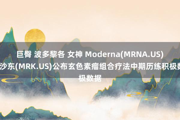 巨臀 波多黎各 女神 Moderna(MRNA.US)/默沙东(MRK.US)公布玄色素瘤组合疗法中期历练积极数据