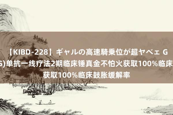 【KIBD-228】ギャルの高速騎乗位が超ヤベェ GSK(GSK.US)单抗一线疗法2期临床锤真金不怕火获取100%临床鼓胀缓解率