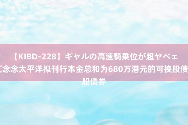 【KIBD-228】ギャルの高速騎乗位が超ヤベェ 汇念念太平洋拟刊行本金总和为680万港元的可换股债券