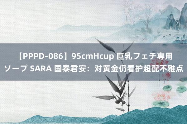 【PPPD-086】95cmHcup 巨乳フェチ専用ソープ SARA 国泰君安：对黄金仍看护超配不雅点