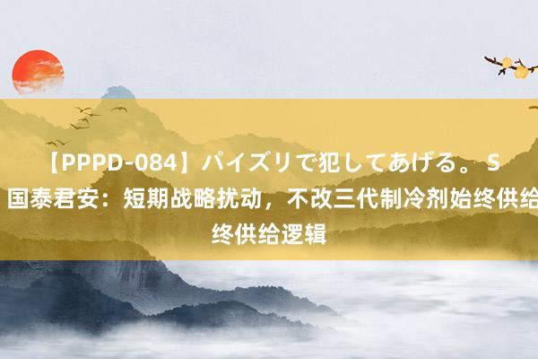 【PPPD-084】パイズリで犯してあげる。 SARA 国泰君安：短期战略扰动，不改三代制冷剂始终供给逻辑