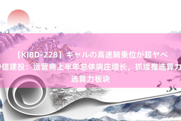 【KIBD-228】ギャルの高速騎乗位が超ヤベェ 中信建投：运营商上半年总体端庄增长，抓续推选算力板块