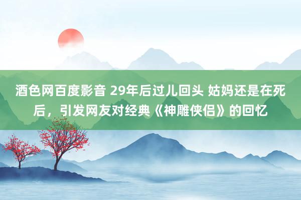 酒色网百度影音 29年后过儿回头 姑妈还是在死后，引发网友对经典《神雕侠侣》的回忆