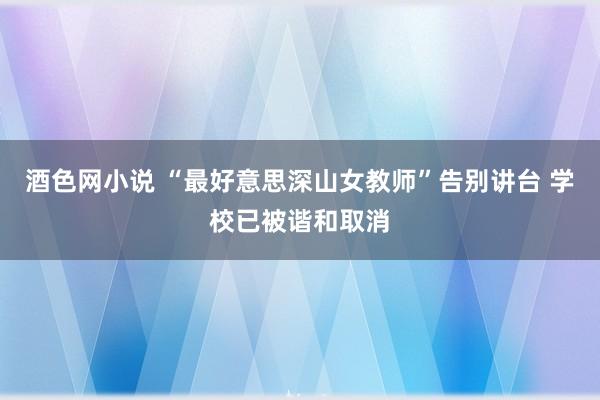 酒色网小说 “最好意思深山女教师”告别讲台 学校已被谐和取消