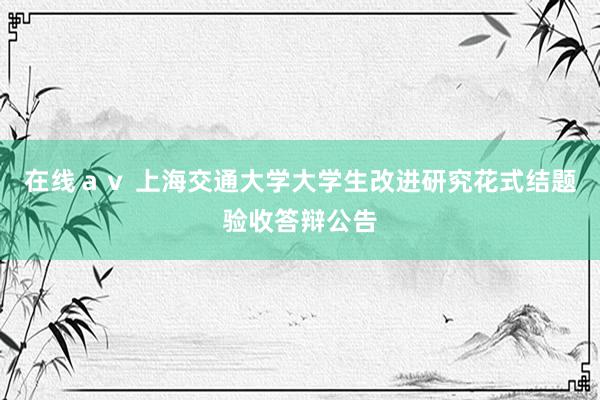 在线ａｖ 上海交通大学大学生改进研究花式结题验收答辩公告