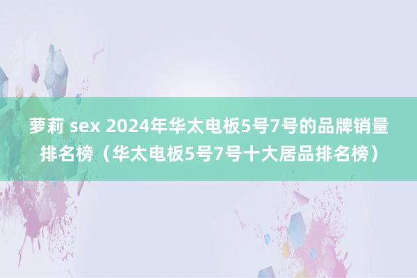 萝莉 sex 2024年华太电板5号7号的品牌销量排名榜（华太电板5号7号十大居品排名榜）