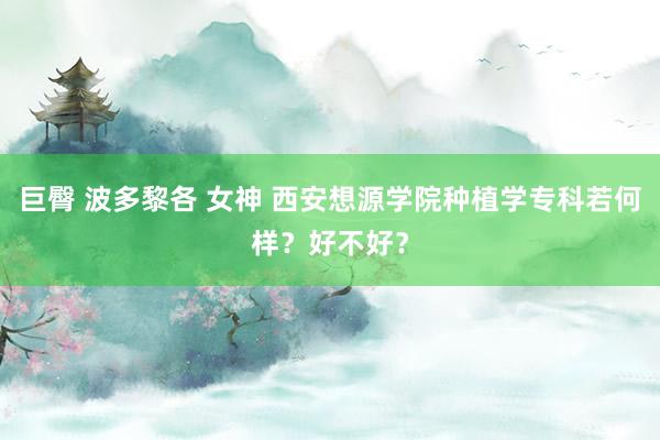 巨臀 波多黎各 女神 西安想源学院种植学专科若何样？好不好？