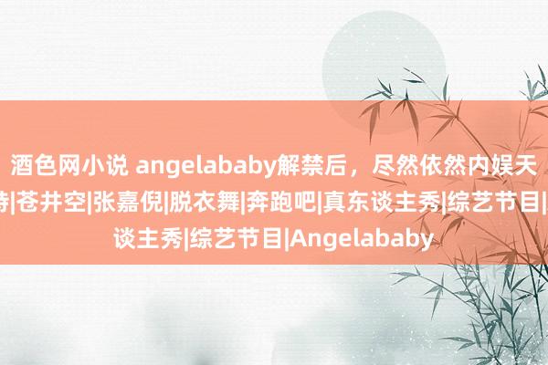 酒色网小说 angelababy解禁后，尽然依然内娱天花板|杨颖|模特|苍井空|张嘉倪|脱衣舞|奔跑吧|真东谈主秀|综艺节目|Angelababy