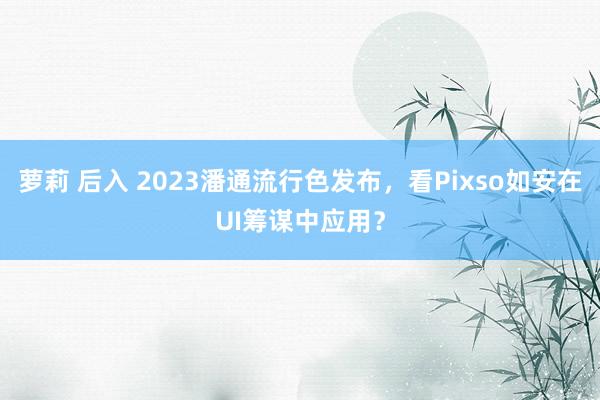 萝莉 后入 2023潘通流行色发布，看Pixso如安在UI筹谋中应用？