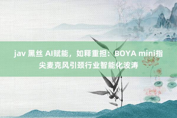 jav 黑丝 AI赋能，如释重担：BOYA mini指尖麦克风引颈行业智能化波涛