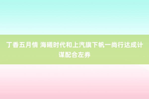 丁香五月情 海曦时代和上汽旗下帆一尚行达成计谋配合左券