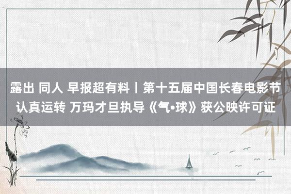 露出 同人 早报超有料丨第十五届中国长春电影节认真运转 万玛才旦执导《气•球》获公映许可证