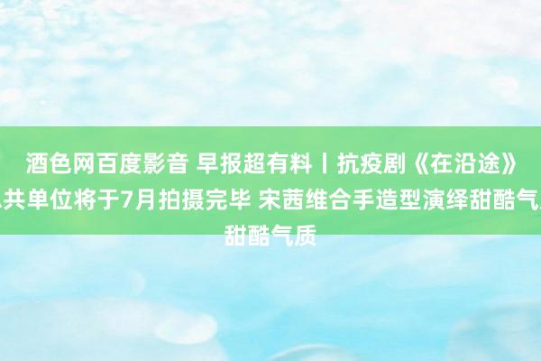 酒色网百度影音 早报超有料丨抗疫剧《在沿途》总共单位将于7月拍摄完毕 宋茜维合手造型演绎甜酷气质