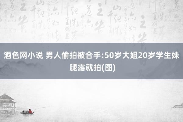 酒色网小说 男人偷拍被合手:50岁大姐20岁学生妹 腿露就拍(图)