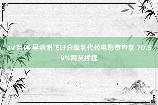 av 巨屌 导演谢飞吁分级制代替电影审查制 70.59%网友撑捏