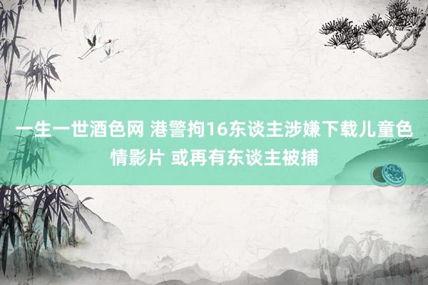 一生一世酒色网 港警拘16东谈主涉嫌下载儿童色情影片 或再有东谈主被捕