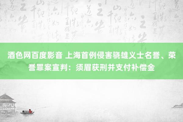 酒色网百度影音 上海首例侵害骁雄义士名誉、荣誉罪案宣判：须眉获刑并支付补偿金