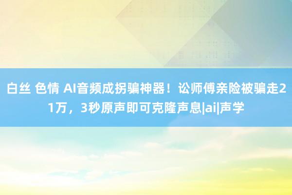 白丝 色情 AI音频成拐骗神器！讼师傅亲险被骗走21万，3秒原声即可克隆声息|ai|声学