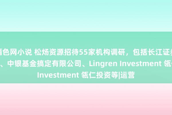 酒色网小说 松炀资源招待55家机构调研，包括长江证券股份有限公司、中银基金搞定有限公司、Lingren Investment 瓴仁投资等|运营