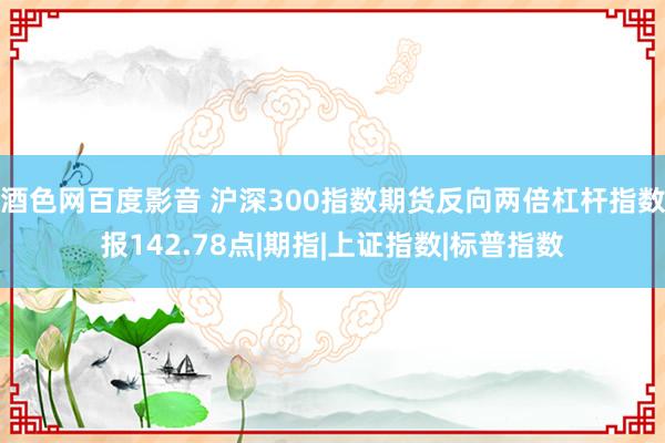 酒色网百度影音 沪深300指数期货反向两倍杠杆指数报142.78点|期指|上证指数|标普指数