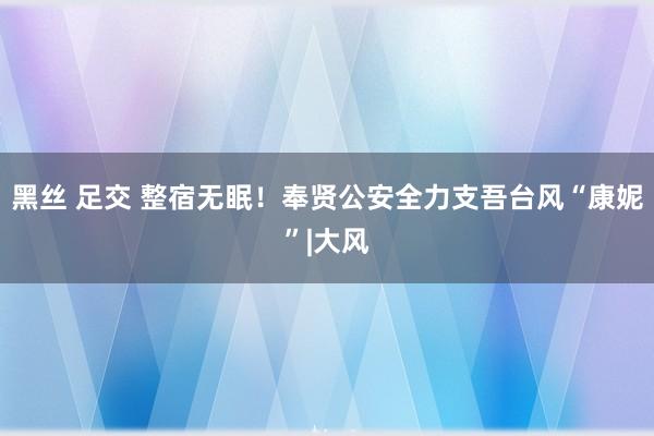 黑丝 足交 整宿无眠！奉贤公安全力支吾台风“康妮”|大风