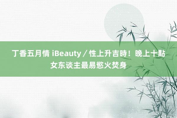 丁香五月情 iBeauty／性上升吉時！　晚上十點女东谈主最易慾火焚身